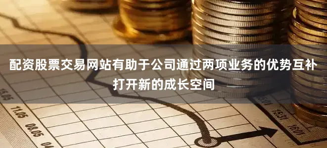 配资股票交易网站有助于公司通过两项业务的优势互补打开新的成长空间