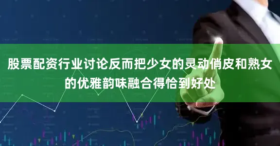 股票配资行业讨论反而把少女的灵动俏皮和熟女的优雅韵味融合得恰到好处