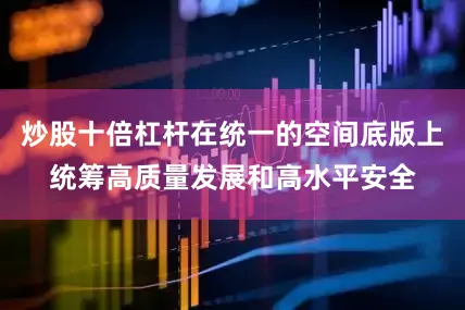 炒股十倍杠杆在统一的空间底版上统筹高质量发展和高水平安全