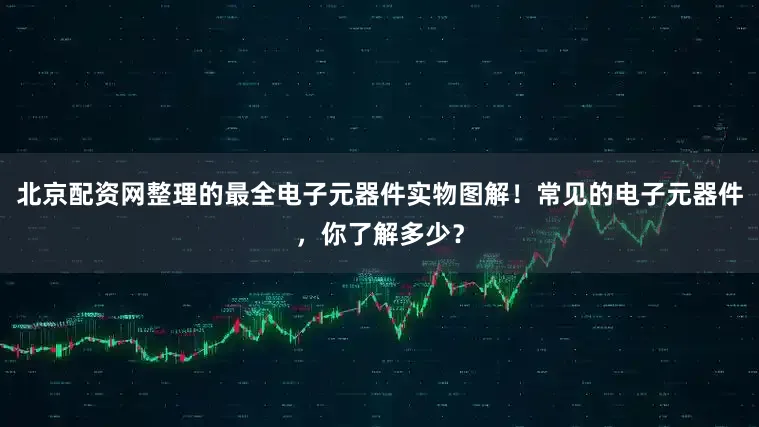 北京配资网整理的最全电子元器件实物图解！常见的电子元器件，你了解多少？